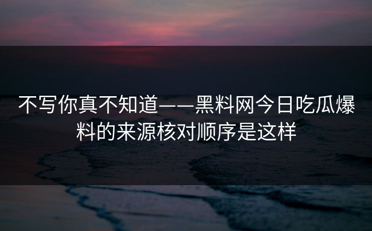 不写你真不知道——黑料网今日吃瓜爆料的来源核对顺序是这样