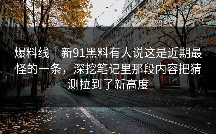 爆料线｜新91黑料有人说这是近期最怪的一条，深挖笔记里那段内容把猜测拉到了新高度
