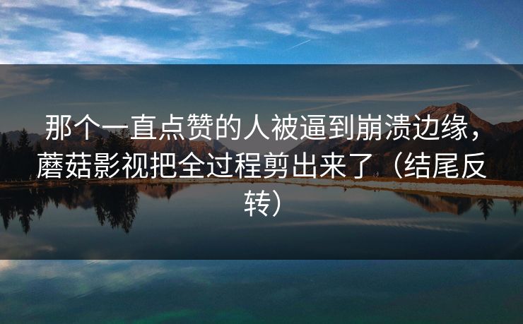 那个一直点赞的人被逼到崩溃边缘，蘑菇影视把全过程剪出来了（结尾反转）