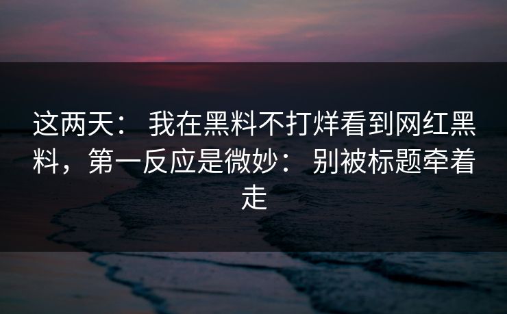 这两天： 我在黑料不打烊看到网红黑料，第一反应是微妙： 别被标题牵着走