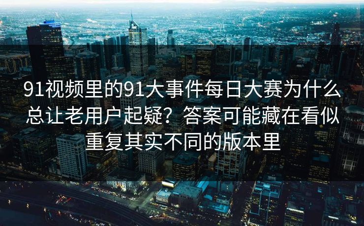 91视频里的91大事件每日大赛为什么总让老用户起疑？答案可能藏在看似重复其实不同的版本里