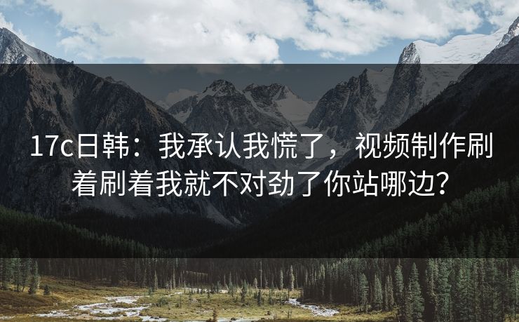 17c日韩：我承认我慌了，视频制作刷着刷着我就不对劲了你站哪边？