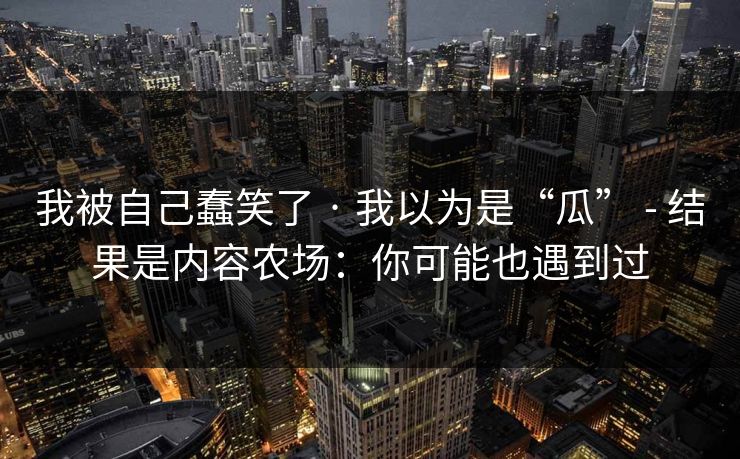 我被自己蠢笑了 · 我以为是“瓜” - 结果是内容农场:你可能也遇到过 我被自己蠢笑了 · 我以为是“瓜” - 结果是内容农场:你可能也遇到过