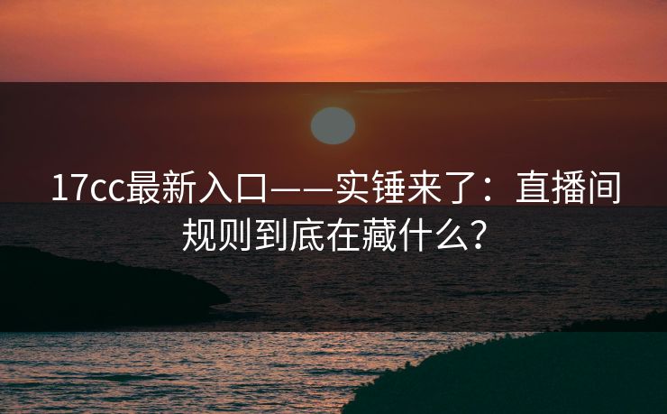 17cc最新入口——实锤来了：直播间规则到底在藏什么？