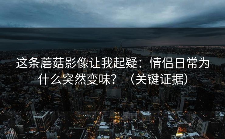 这条蘑菇影像让我起疑：情侣日常为什么突然变味？（关键证据）