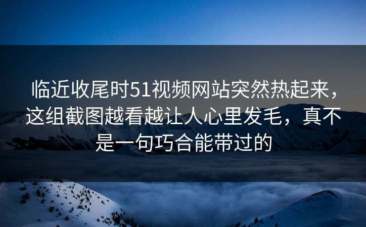 临近收尾时51视频网站突然热起来，这组截图越看越让人心里发毛，真不是一句巧合能带过的