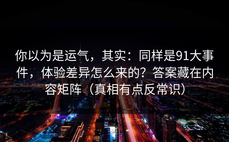 你以为是运气,其实:同样是91大事件,体验差异怎么来的?答案藏在内容矩阵(真相有点反常识) 你以为是运气,其实:同样是91大事件,体验差异怎么来的?答案藏在内容矩阵(真相有点反常识)